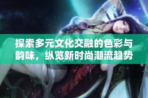 探索多元文化交融的色彩与韵味，纵览新时尚潮流趋势