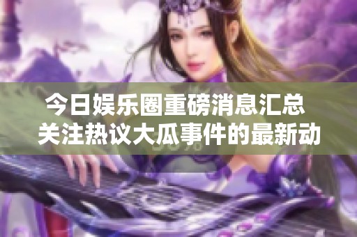 今日娱乐圈重磅消息汇总 关注热议大瓜事件的最新动态