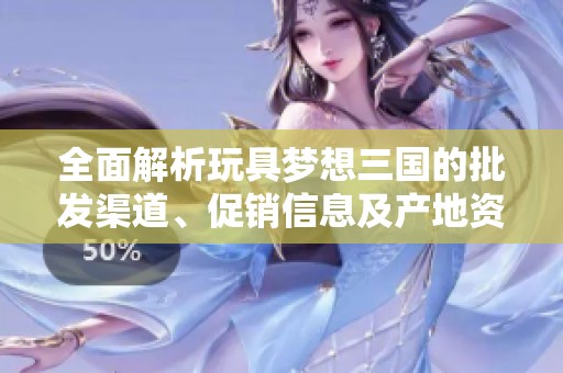 全面解析玩具梦想三国的批发渠道、促销信息及产地资源详尽指南