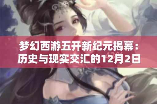 梦幻西游五开新纪元揭幕：历史与现实交汇的12月2日，畅游全新冒险世界