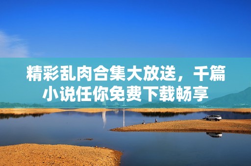 精彩乱肉合集大放送，千篇小说任你免费下载畅享