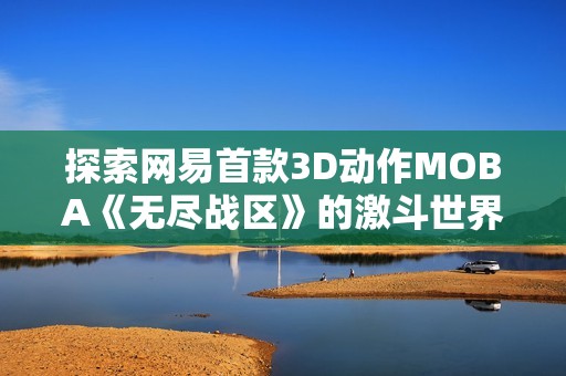探索网易首款3D动作MOBA《无尽战区》的激斗世界与无限可能性