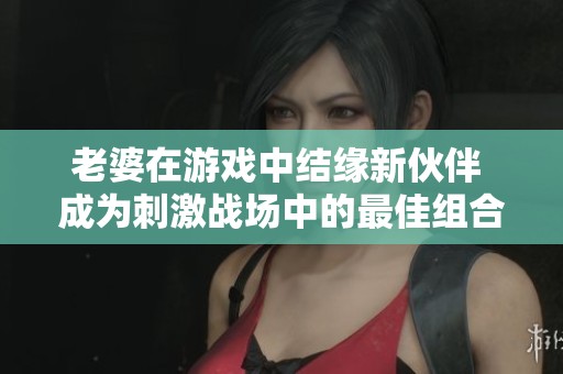 老婆在游戏中结缘新伙伴 成为刺激战场中的最佳组合