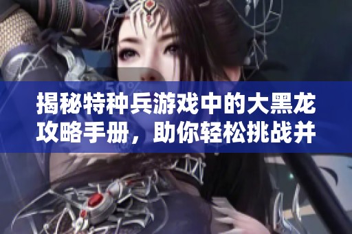 揭秘特种兵游戏中的大黑龙攻略手册，助你轻松挑战并掌握福特曼手游技巧