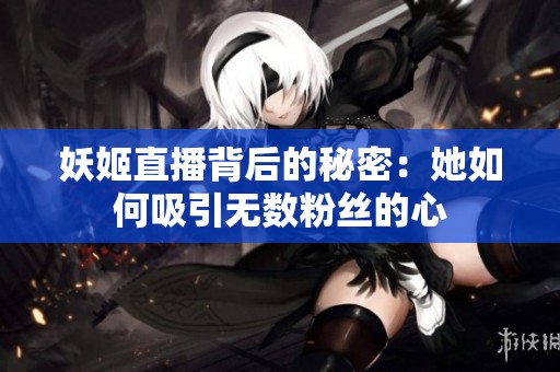 妖姬直播背后的秘密：她如何吸引无数粉丝的心