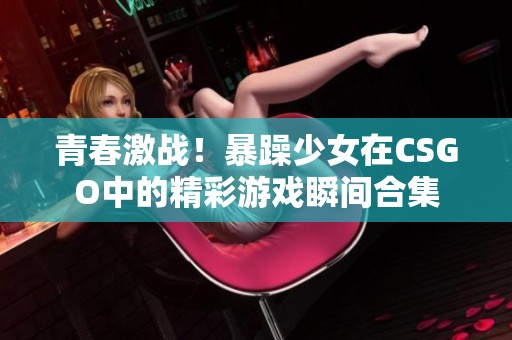 青春激战！暴躁少女在CSGO中的精彩游戏瞬间合集