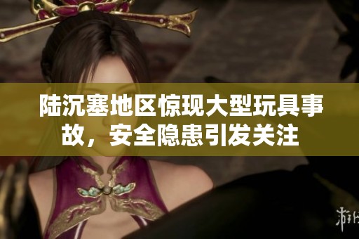 陆沉塞地区惊现大型玩具事故，安全隐患引发关注