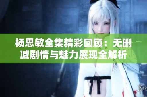 杨思敏全集精彩回顾：无删减剧情与魅力展现全解析