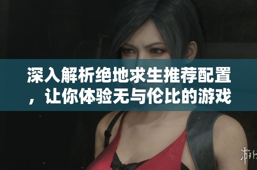 深入解析绝地求生推荐配置，让你体验无与伦比的游戏乐趣与沉浸感