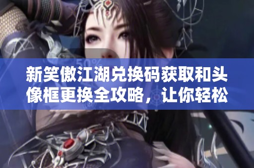 新笑傲江湖兑换码获取和头像框更换全攻略，让你轻松享受游戏乐趣
