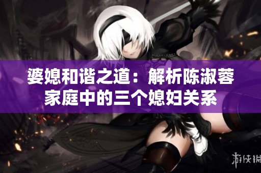 婆媳和谐之道：解析陈淑蓉家庭中的三个媳妇关系