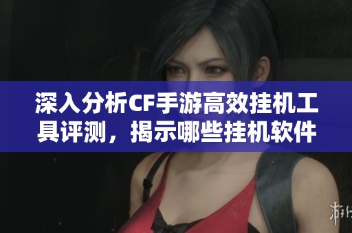 深入分析CF手游高效挂机工具评测，揭示哪些挂机软件最实用及效果最佳