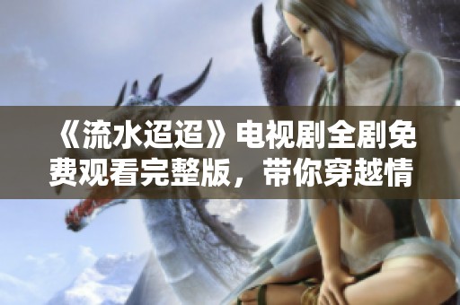 《流水迢迢》电视剧全剧免费观看完整版，带你穿越情感之旅