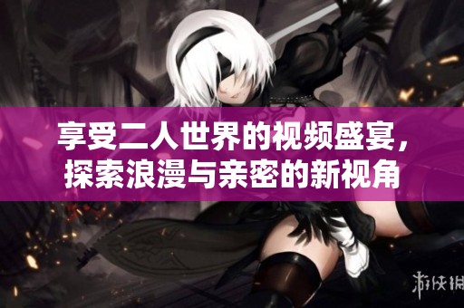 享受二人世界的视频盛宴，探索浪漫与亲密的新视角
