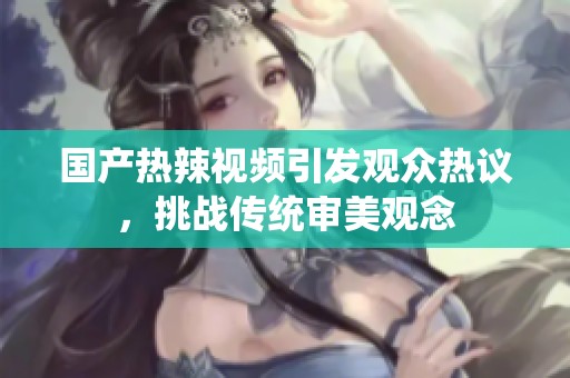 国产热辣视频引发观众热议，挑战传统审美观念