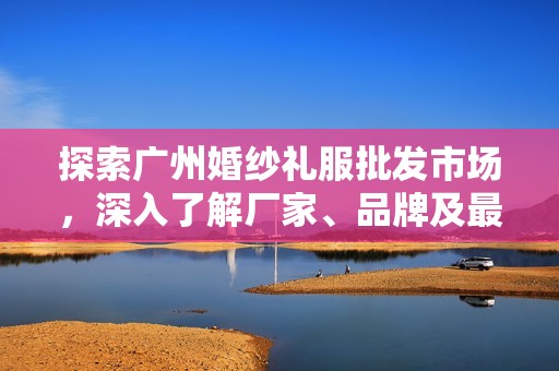 探索广州婚纱礼服批发市场，深入了解厂家、品牌及最新款式图片资讯