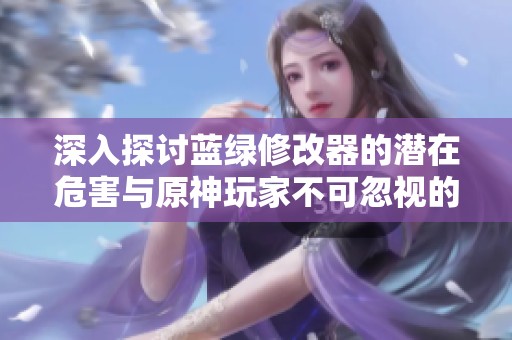 深入探讨蓝绿修改器的潜在危害与原神玩家不可忽视的真相分析