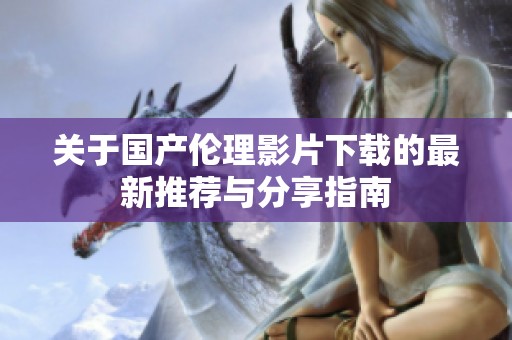 关于国产伦理影片下载的最新推荐与分享指南