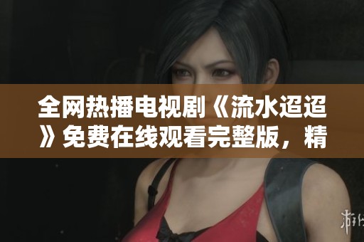 全网热播电视剧《流水迢迢》免费在线观看完整版，精彩剧情不容错过
