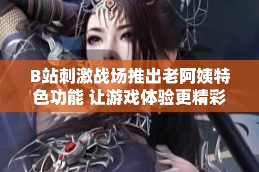 B站刺激战场推出老阿姨特色功能 让游戏体验更精彩有趣