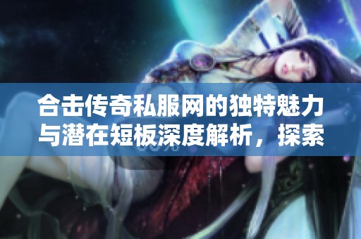 合击传奇私服网的独特魅力与潜在短板深度解析，探索523手游网的多种特色与不足之处