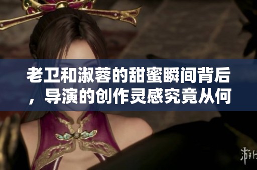 老卫和淑蓉的甜蜜瞬间背后，导演的创作灵感究竟从何而来