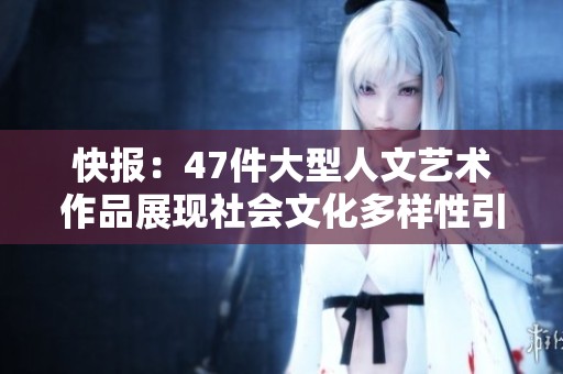 快报：47件大型人文艺术作品展现社会文化多样性引发广泛关注