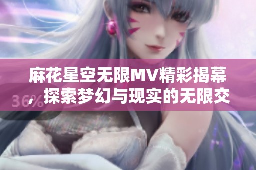 麻花星空无限MV精彩揭幕，探索梦幻与现实的无限交融之旅
