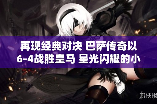 再现经典对决 巴萨传奇以6-4战胜皇马 星光闪耀的小罗展现绝妙技艺