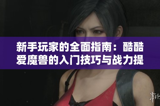 新手玩家的全面指南：酷酷爱魔兽的入门技巧与战力提升策略解析