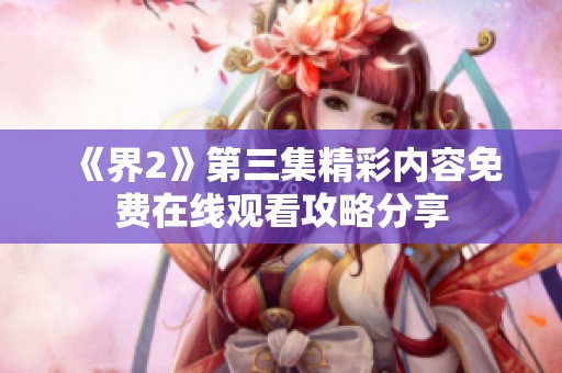 《界2》第三集精彩内容免费在线观看攻略分享