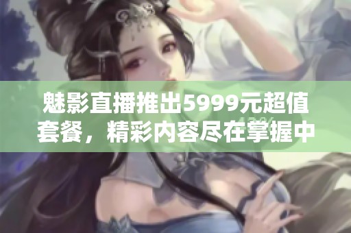 魅影直播推出5999元超值套餐，精彩内容尽在掌握中