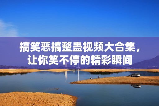 搞笑恶搞整蛊视频大合集，让你笑不停的精彩瞬间