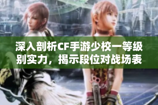 深入剖析CF手游少校一等级别实力，揭示段位对战场表现的深远影响与真相