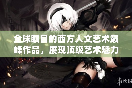 全球瞩目的西方人文艺术巅峰作品，展现顶级艺术魅力与文化深度