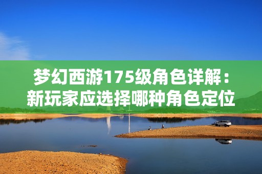 梦幻西游175级角色详解：新玩家应选择哪种角色定位更具优势和潜力