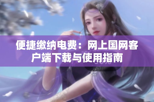 便捷缴纳电费：网上国网客户端下载与使用指南
