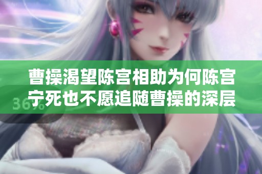 曹操渴望陈宫相助为何陈宫宁死也不愿追随曹操的深层原因揭秘