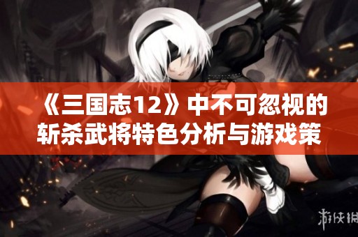 《三国志12》中不可忽视的斩杀武将特色分析与游戏策略探讨