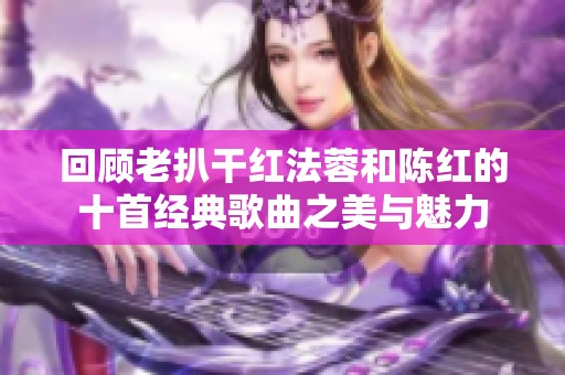 回顾老扒干红法蓉和陈红的十首经典歌曲之美与魅力