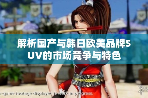解析国产与韩日欧美品牌SUV的市场竞争与特色