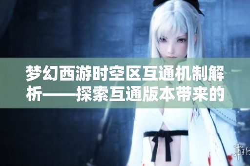 梦幻西游时空区互通机制解析——探索互通版本带来的独特优势与魅力