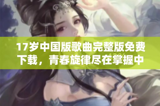 17岁中国版歌曲完整版免费下载，青春旋律尽在掌握中