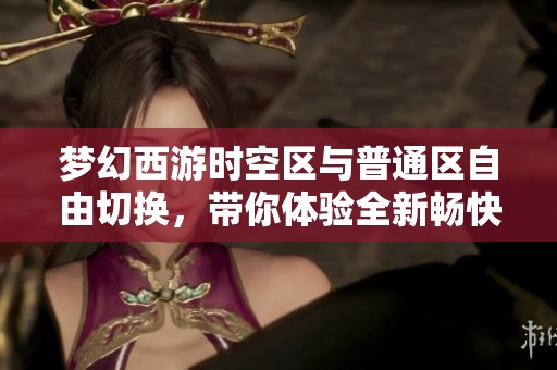 梦幻西游时空区与普通区自由切换，带你体验全新畅快游戏乐趣