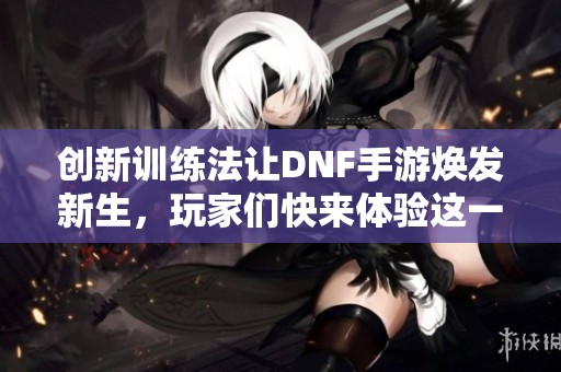 创新训练法让DNF手游焕发新生，玩家们快来体验这一潮流风尚！