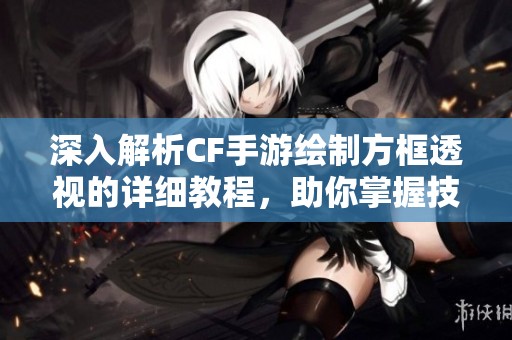 深入解析CF手游绘制方框透视的详细教程，助你掌握技巧与应用