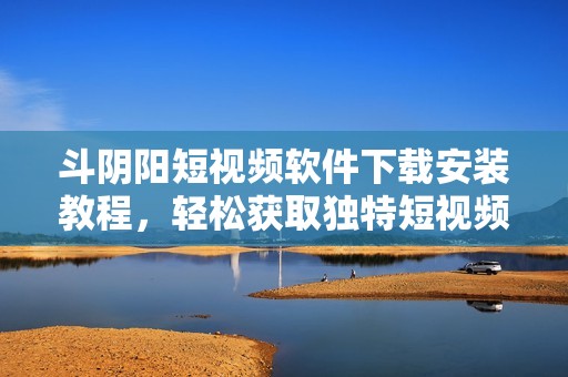 斗阴阳短视频软件下载安装教程，轻松获取独特短视频体验
