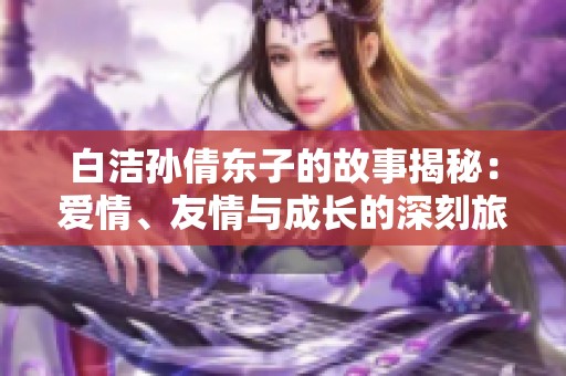 白洁孙倩东子的故事揭秘：爱情、友情与成长的深刻旅程