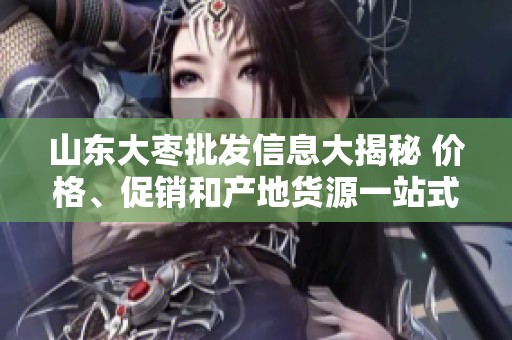 山东大枣批发信息大揭秘 价格、促销和产地货源一站式了解