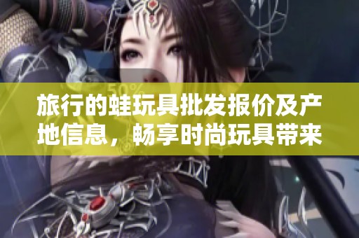 旅行的蛙玩具批发报价及产地信息，畅享时尚玩具带来的乐趣与创意